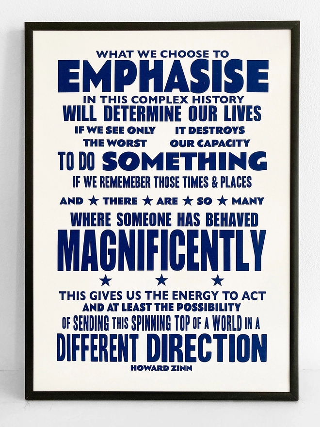  Framed typographic print, with navy blue text on a white background. Quote by Howard Zinn - “What we choose to emphasise in this complex history will determine our lives. If we see only the worst, it destroys our capacity to do something. If we remember those times and places—and there are so many—where people have behaved magnificently, this gives us the energy to act, and at least the possibility of sending this spinning top of a world in a different direction”.